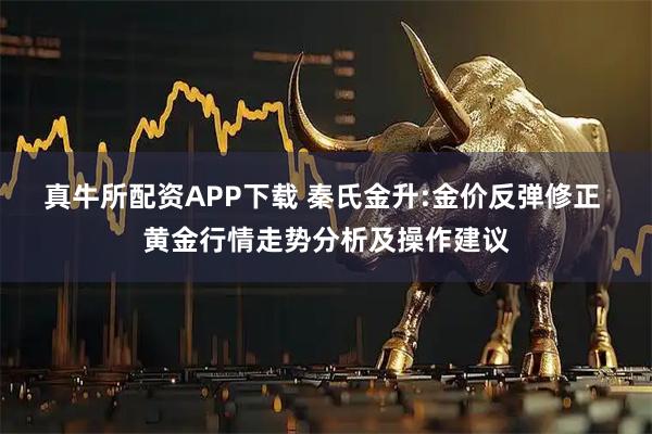 真牛所配资APP下载 秦氏金升:金价反弹修正 黄金行情走势分析及操作建议