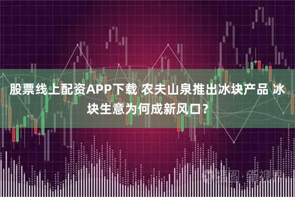 股票线上配资APP下载 农夫山泉推出冰块产品 冰块生意为何成新风口？