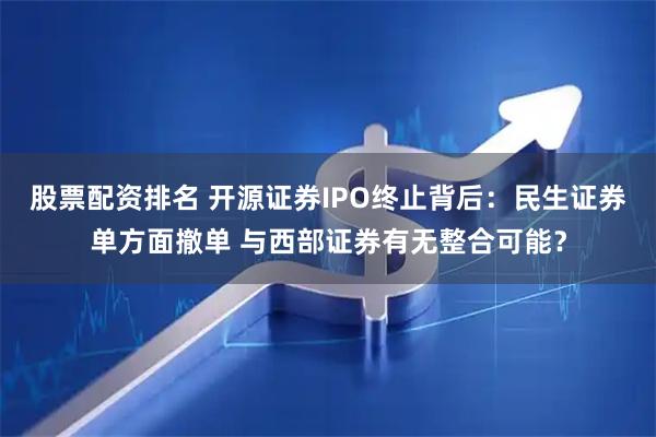 股票配资排名 开源证券IPO终止背后：民生证券单方面撤单 与西部证券有无整合可能？