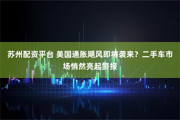 苏州配资平台 美国通胀飓风即将袭来？二手车市场悄然亮起警报