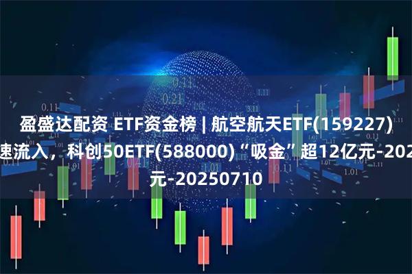 盈盛达配资 ETF资金榜 | 航空航天ETF(159227)资金加速流入，科创50ETF(588000)“吸金”超12亿元-20250710