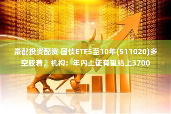 豪配投资配资 国债ETF5至10年(511020)多空胶着，机构：年内上证有望站上3700