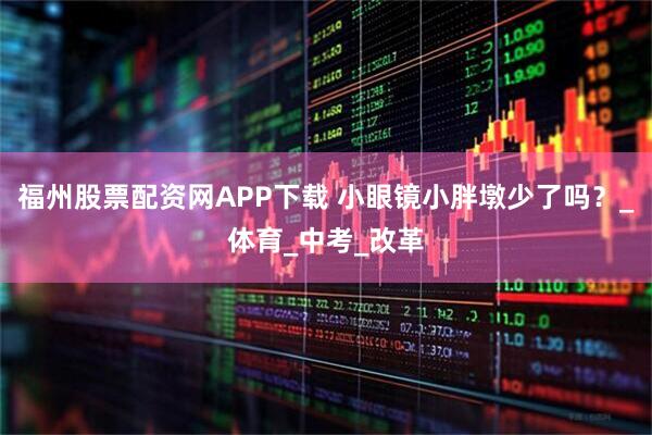 福州股票配资网APP下载 小眼镜小胖墩少了吗？_体育_中考_改革