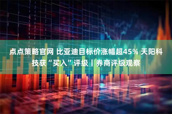 点点策略官网 比亚迪目标价涨幅超45% 天阳科技获“买入”评级丨券商评级观察