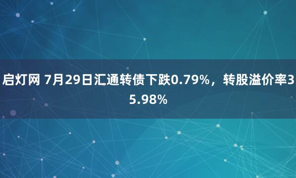 启灯网 7月29日汇通转债下跌0.79%，转股溢价率35.98%