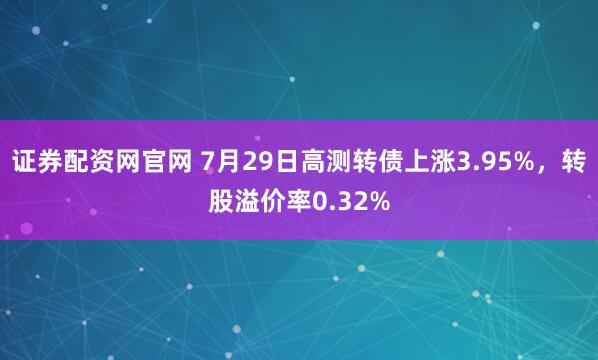 证券配资网官网 7月29日高测转债上涨3.95%，转股溢价率0.32%