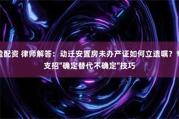 赤盈配资 律师解答：动迁安置房未办产证如何立遗嘱？专家支招"确定替代不确定"技巧
