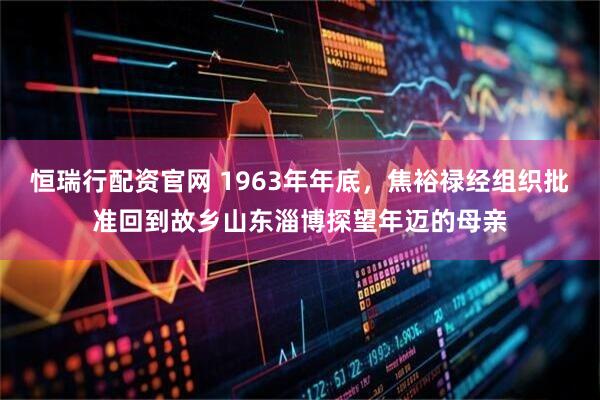 恒瑞行配资官网 1963年年底，焦裕禄经组织批准回到故乡山东淄博探望年迈的母亲