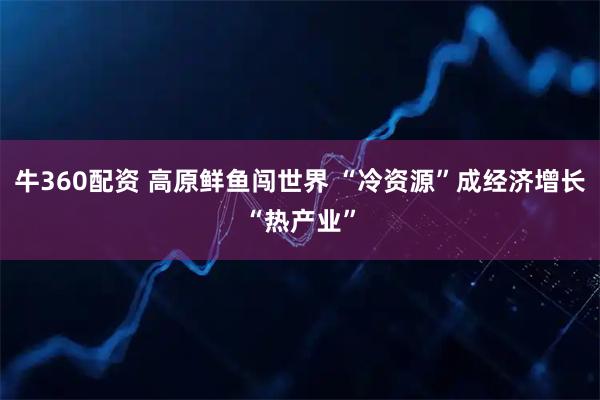 牛360配资 高原鲜鱼闯世界 “冷资源”成经济增长“热产业”