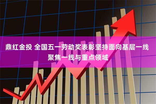鼎红金投 全国五一劳动奖表彰坚持面向基层一线 聚焦一线与重点领域